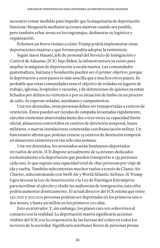 necesario tomar medidas para impedir que la maquinaria de deportacion funcione: bloguearla mediante acciones masivas cuando sea posible, pero también echar arena enlos engranajes, desbaratar su logisticay organizacion. Echemos un breve vistazo a cémo Trump podrfa implementar estas deportaciones masivas y qué formas podria adoptar la resisten Segin Jason Hauser, jefe de personal del Servicio de Inmigracidny Control de Aduanas (ICE) bajo Biden, la infraestructura ya existe para ampliarla miquina de deportacion a escala masiva. Las comunidades ‘guatemalteca, haitianay hondurefa pueden ser el primer objetivo, porque Iadeportacion a esos paises es mis sencilla que a muchos otros paises. Es probable que estas comunidades sean el objetivo de redadas en lugares de trabajo, iglesias, hospitales y escuelas, y e detenciones de quienes ya estin fichados por delitos noviolentos o por su situacién de limbo en un proceso deasilo. Se esperan redadas, autobuses y campamentos. Una vez detenidas, estas personas deben ser transportadas a centros de retencién. Estos pueden ser tiendas de campaiia levantadas rpidamente, carceles existentes abarrotadas hasta dos o tres veces su capacidad limite oficial, almacenes convertidos en centros de detenci6n temporal, bases militares, 0 nuevas instalaciones construidas con financiacion militar. Un funcionario afirma que podrian crearse 25 centros de detencidn temporal enalmacenes existentes entan s6lo una semana. Una vez detenidos,los arrestados serdn finalmente deportados envuelos de avién. ICE dispone actualmente de 14 aviones dedicados exclusivamente ala deportacion que pueden transportar 135 personas cada uno, lo que supone una capacidad total de 1890 personas por vigje de- iday vuelta. También subcontratan muchos vuelos a través de Classic Air Charter, subcontratando con Swift Air y World Atlantic Airlines. i Trump, lograinvocar a Ley de Insurrecci6n o la Ley de Enemigos Extranjeros ‘para movilizar al ejércitoy eludir las audiencias de inmigracion, esta cifra podra aumentar drésticamente. El actual director del ICE estima que entre 150,000 200,000 personas podrian ser deportadas enlos primeros unoo dos meses, y hasta un millon en los primeros 100 dias. Esto s aterrador. Y, sin embargo, los planes rara vez sobrevivenal contacto con la realidad. La deportacién masiva significaria acciones visibles del ICE con la cooperacion de las fuerzas del orden en todos los sectores dela sociedad. Significaria autobuses llenos de personas presas 25